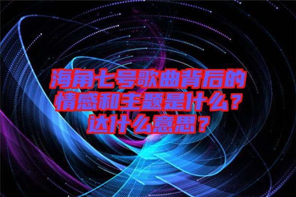 海角七號(hào)歌曲背后的情感和主題是什么？達(dá)什么意思？
