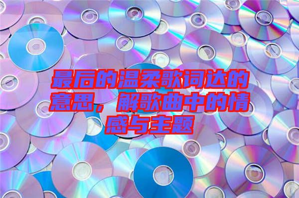 最后的溫柔歌詞達(dá)的意思，解歌曲中的情感與主題