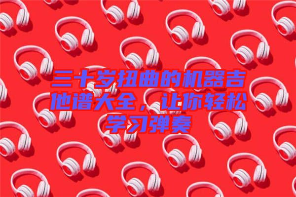 三十歲扭曲的機器吉他譜大全，讓你輕松學習彈奏