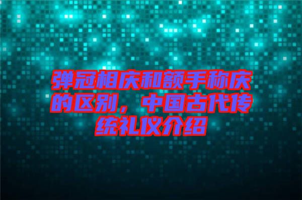 彈冠相慶和額手稱慶的區(qū)別，中國(guó)古代傳統(tǒng)禮儀介紹