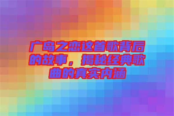 廣島之戀這首歌背后的故事，揭秘經(jīng)典歌曲的真實(shí)內(nèi)涵