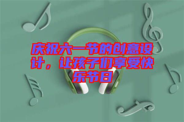 慶祝六一節(jié)的創(chuàng)意設計，讓孩子們享受快樂節(jié)日