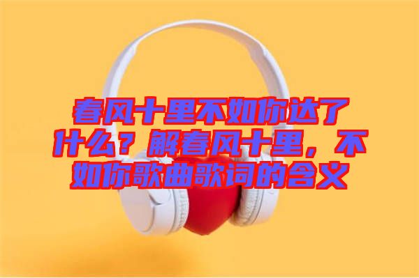 春風(fēng)十里不如你達(dá)了什么？解春風(fēng)十里，不如你歌曲歌詞的含義