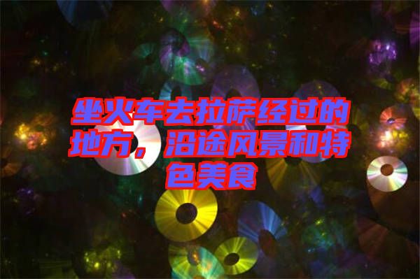 坐火車去拉薩經(jīng)過(guò)的地方，沿途風(fēng)景和特色美食