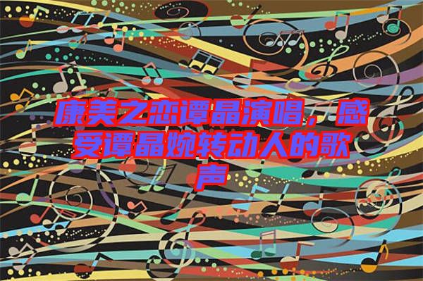 康美之戀譚晶演唱，感受譚晶婉轉(zhuǎn)動人的歌聲