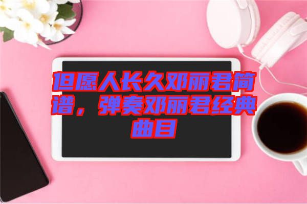 但愿人長久鄧麗君簡譜，彈奏鄧麗君經(jīng)典曲目