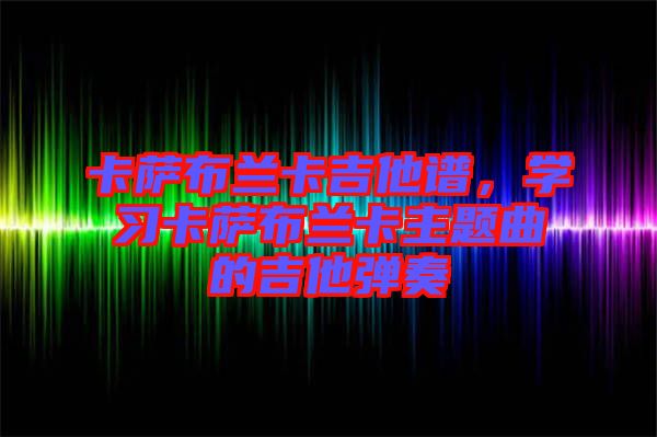 卡薩布蘭卡吉他譜，學(xué)習(xí)卡薩布蘭卡主題曲的吉他彈奏