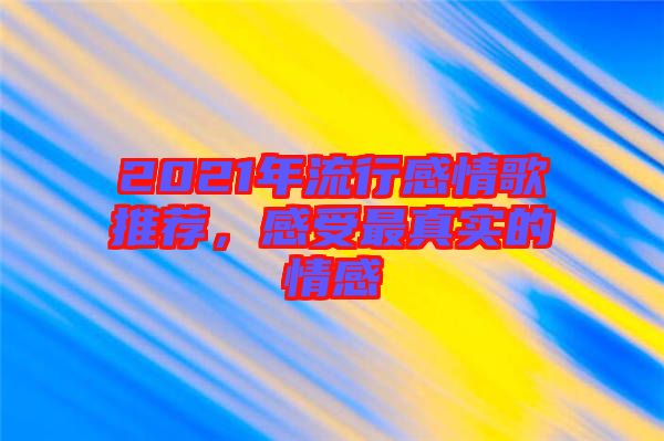 2021年流行感情歌推薦，感受最真實的情感