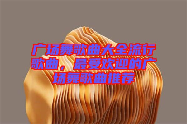 廣場舞歌曲大全流行歌曲，最受歡迎的廣場舞歌曲推薦