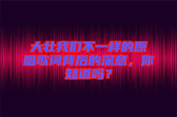 大壯我們不一樣的原唱歌詞背后的深意，你知道嗎？