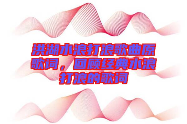 洪湖水浪打浪歌曲原歌詞，回顧經典水浪打浪的歌詞