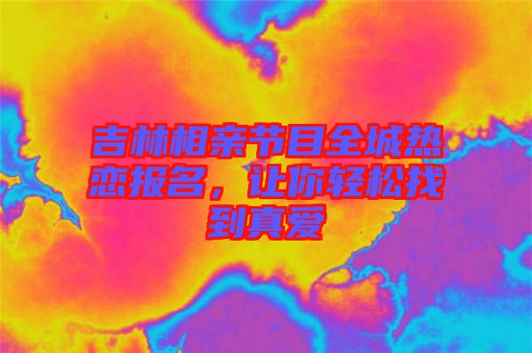 吉林相親節(jié)目全城熱戀報名，讓你輕松找到真愛