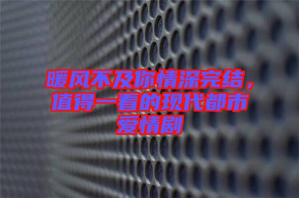 暖風不及你情深完結(jié)，值得一看的現(xiàn)代都市愛情劇