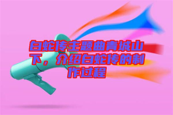 白蛇傳主題曲青城山下，介紹白蛇傳的制作過程