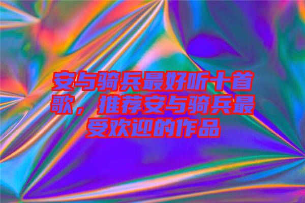 安與騎兵最好聽(tīng)十首歌，推薦安與騎兵最受歡迎的作品