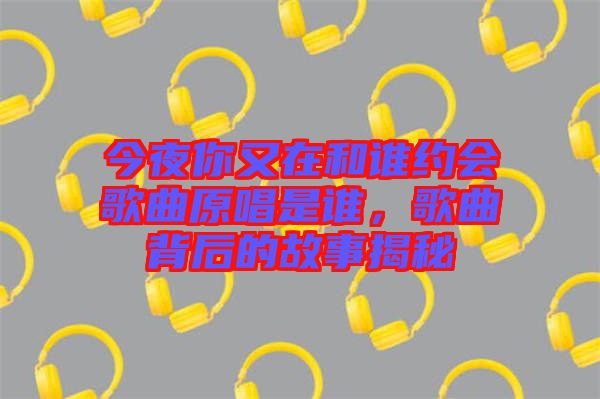 今夜你又在和誰(shuí)約會(huì)歌曲原唱是誰(shuí)，歌曲背后的故事揭秘