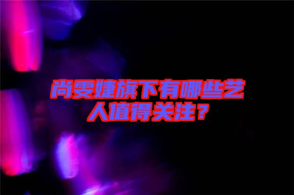 尚雯婕旗下有哪些藝人值得關(guān)注？