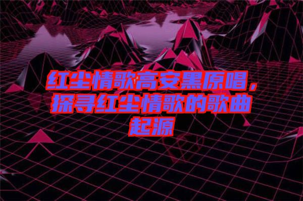 紅塵情歌高安黑原唱，探尋紅塵情歌的歌曲起源