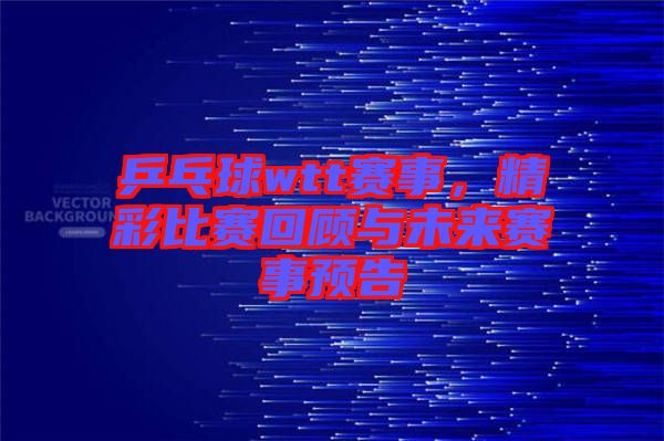乒乓球wtt賽事，精彩比賽回顧與未來(lái)賽事預(yù)告