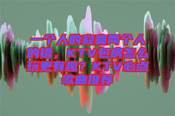 一個(gè)人的寂寞兩個(gè)人的錯(cuò)，KTV包房怎么玩更有趣？KTV必點(diǎn)歌曲推薦