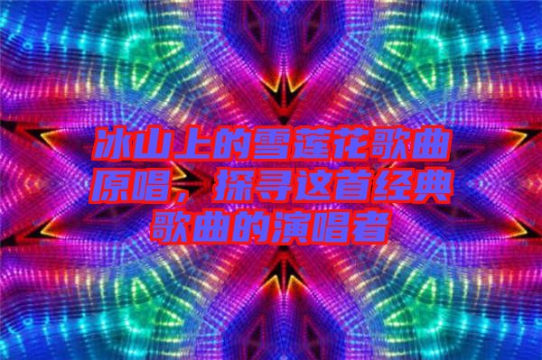 冰山上的雪蓮花歌曲原唱，探尋這首經(jīng)典歌曲的演唱者
