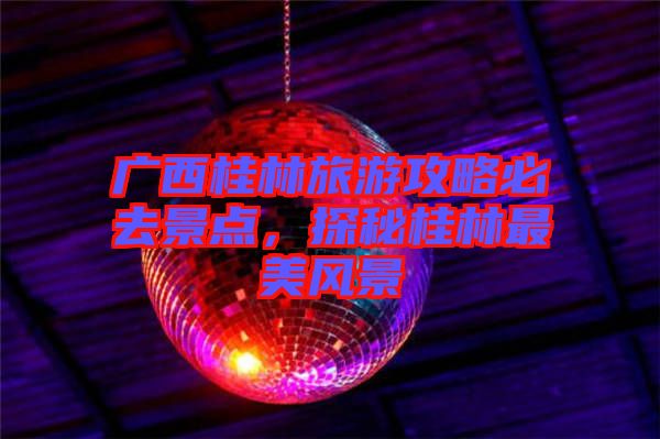 廣西桂林旅游攻略必去景點(diǎn)，探秘桂林最美風(fēng)景