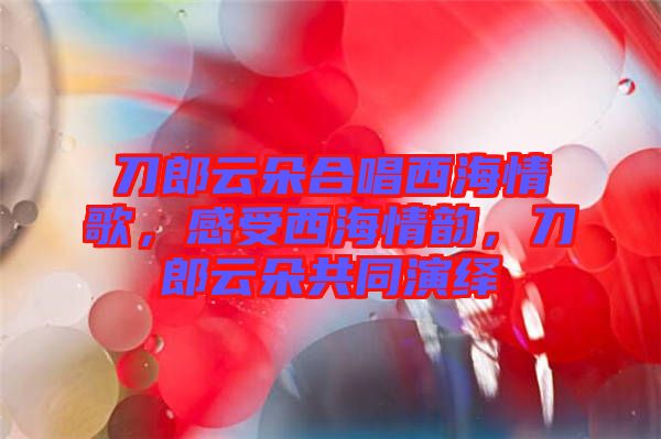 刀郎云朵合唱西海情歌，感受西海情韻，刀郎云朵共同演繹