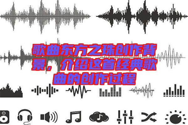 歌曲東方之珠創(chuàng)作背景，介紹這首經(jīng)典歌曲的創(chuàng)作過程