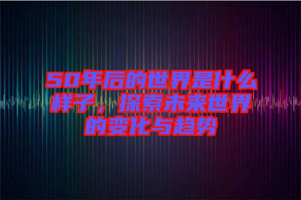 50年后的世界是什么樣子，探索未來世界的變化與趨勢