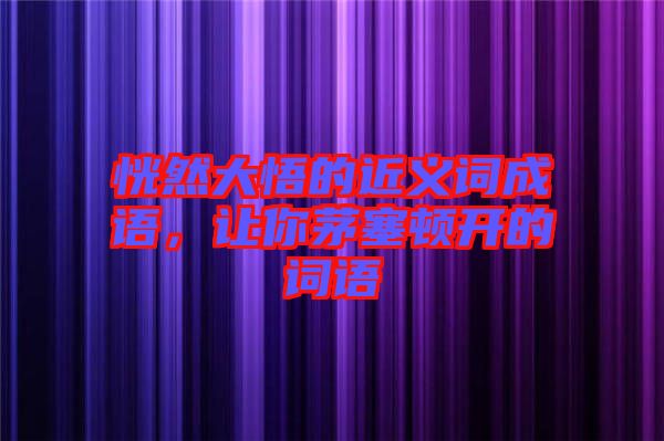 恍然大悟的近義詞成語，讓你茅塞頓開的詞語