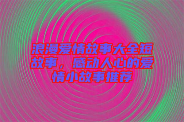 浪漫愛情故事大全短故事，感動人心的愛情小故事推薦