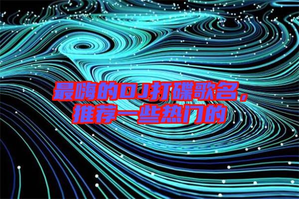 最嗨的DJ打碟歌名，推薦一些熱門的