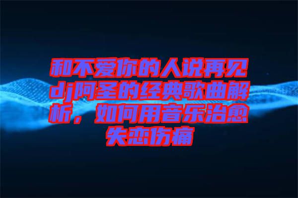 和不愛(ài)你的人說(shuō)再見(jiàn)dj阿圣的經(jīng)典歌曲解析，如何用音樂(lè)治愈失戀傷痛