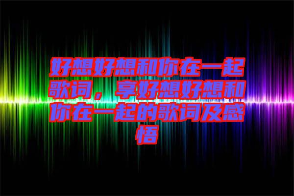 好想好想和你在一起歌詞，享好想好想和你在一起的歌詞及感悟