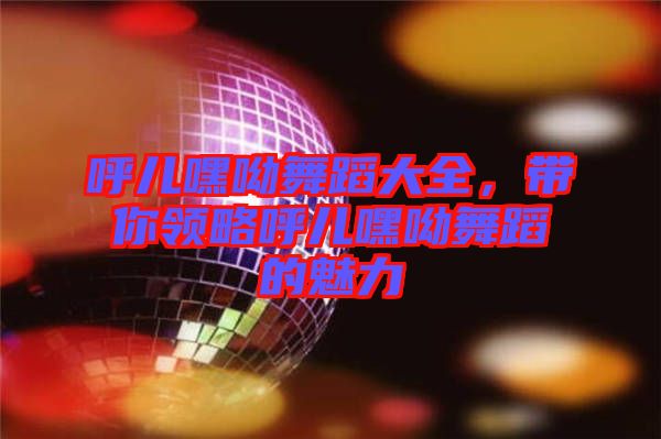 呼兒嘿呦舞蹈大全，帶你領(lǐng)略呼兒嘿呦舞蹈的魅力