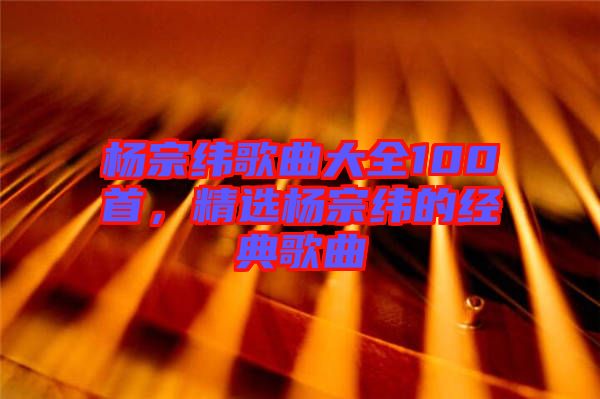 楊宗緯歌曲大全100首，精選楊宗緯的經(jīng)典歌曲