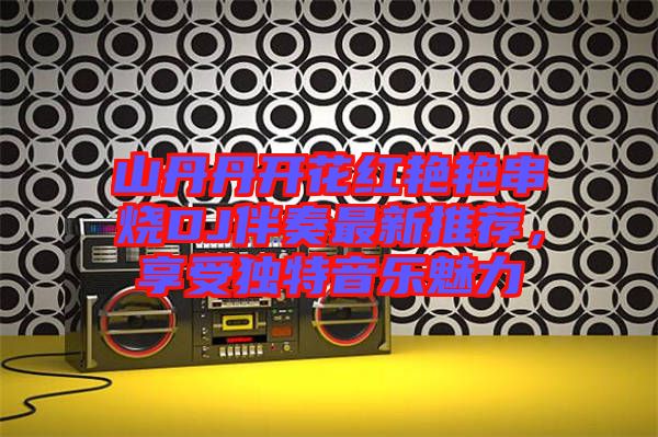 山丹丹開花紅艷艷串燒DJ伴奏最新推薦，享受獨特音樂魅力