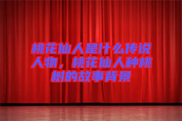 桃花仙人是什么傳說人物，桃花仙人種桃樹的故事背景