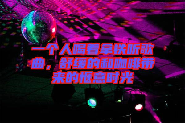 一個人喝著拿鐵聽歌曲，舒緩的和咖啡帶來的愜意時光