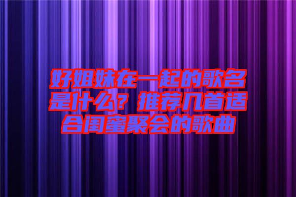 好姐妹在一起的歌名是什么？推薦幾首適合閨蜜聚會的歌曲