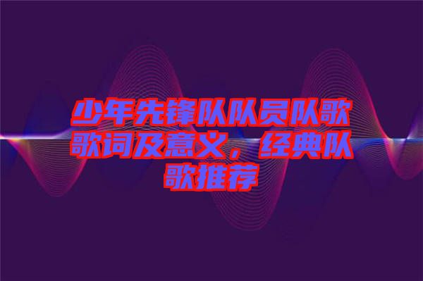少年先鋒隊(duì)隊(duì)員隊(duì)歌歌詞及意義，經(jīng)典隊(duì)歌推薦