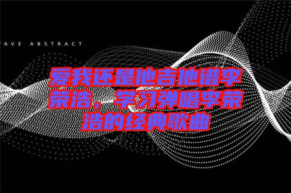 愛我還是他吉他譜李榮浩，學(xué)習(xí)彈唱李榮浩的經(jīng)典歌曲