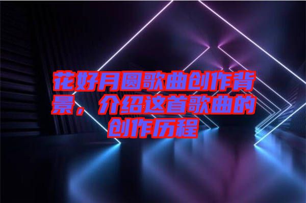 花好月圓歌曲創(chuàng)作背景，介紹這首歌曲的創(chuàng)作歷程