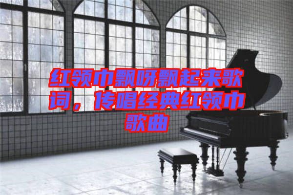 紅領巾飄呀飄起來歌詞，傳唱經(jīng)典紅領巾歌曲