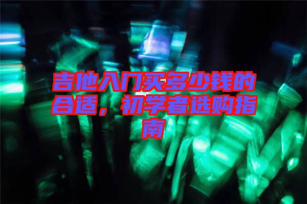 吉他入門(mén)買(mǎi)多少錢(qián)的合適，初學(xué)者選購(gòu)指南