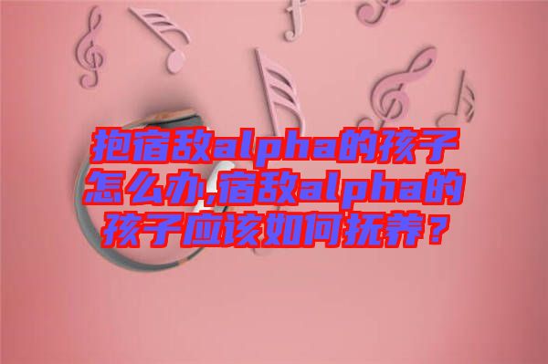 抱宿敵alpha的孩子怎么辦,宿敵alpha的孩子應(yīng)該如何撫養(yǎng)？