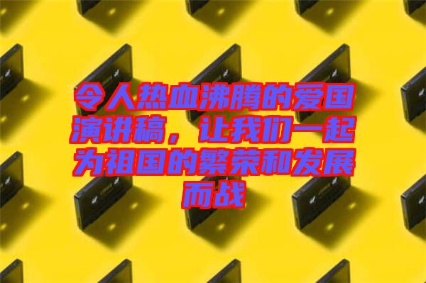 令人熱血沸騰的愛國演講稿，讓我們一起為祖國的繁榮和發(fā)展而戰(zhàn)