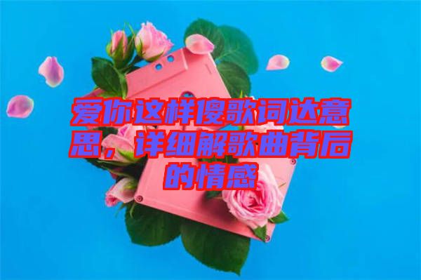 愛你這樣傻歌詞達(dá)意思，詳細(xì)解歌曲背后的情感