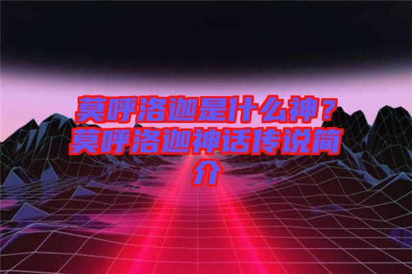 莫呼洛迦是什么神？莫呼洛迦神話(huà)傳說(shuō)簡(jiǎn)介