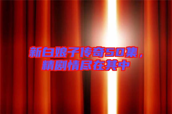 新白娘子傳奇50集，精劇情盡在其中